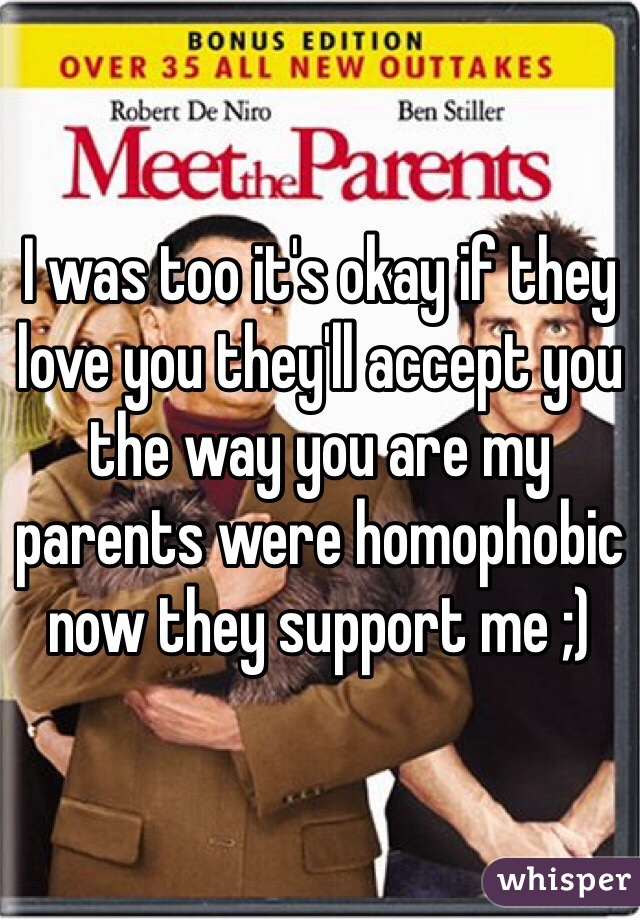 I was too it's okay if they love you they'll accept you the way you are my parents were homophobic now they support me ;) 
