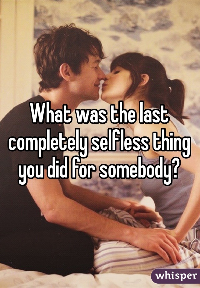 What was the last completely selfless thing you did for somebody?