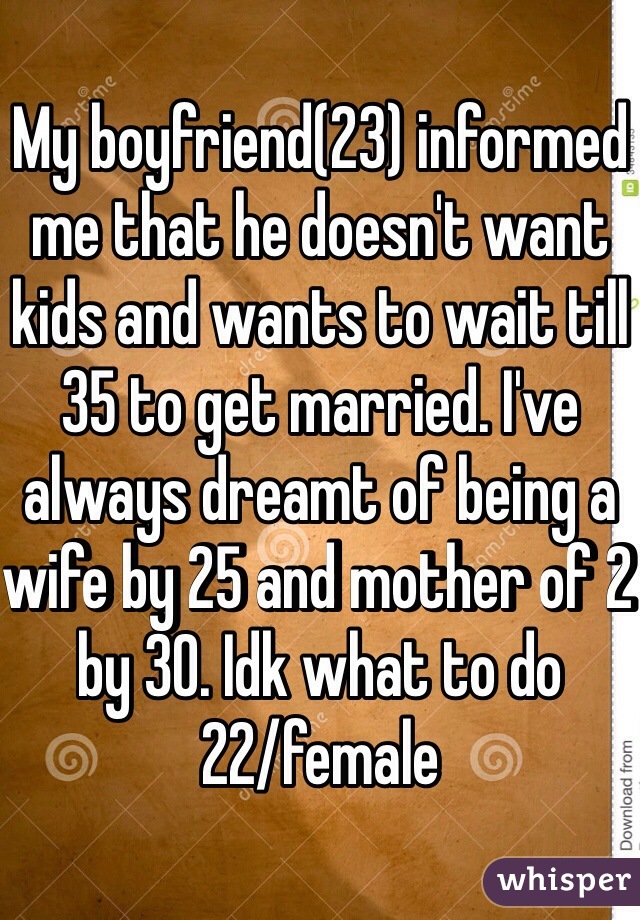 My boyfriend(23) informed me that he doesn't want kids and wants to wait till 35 to get married. I've always dreamt of being a wife by 25 and mother of 2 by 30. Idk what to do 
22/female