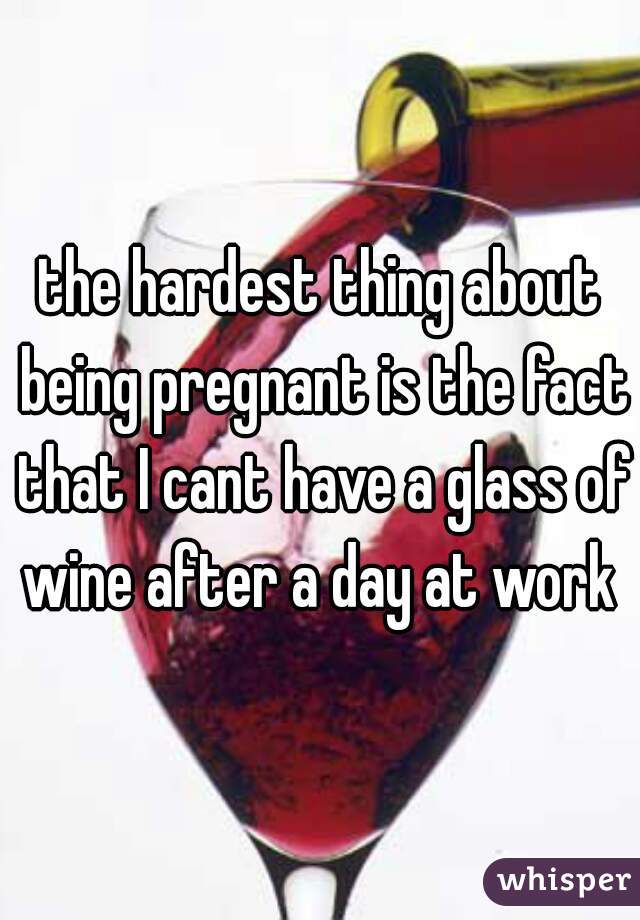 the hardest thing about being pregnant is the fact that I cant have a glass of wine after a day at work 