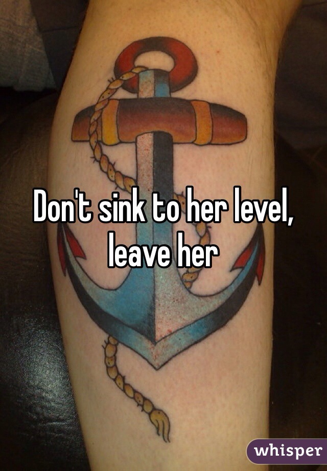 Don't sink to her level, leave her 