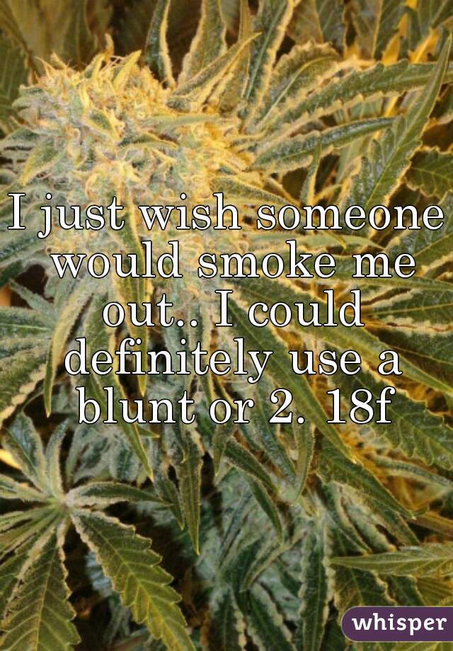 I just wish someone would smoke me out.. I could definitely use a blunt or 2. 18f