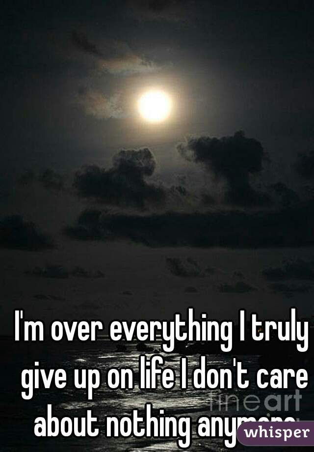 I'm over everything I truly give up on life I don't care about nothing anymore