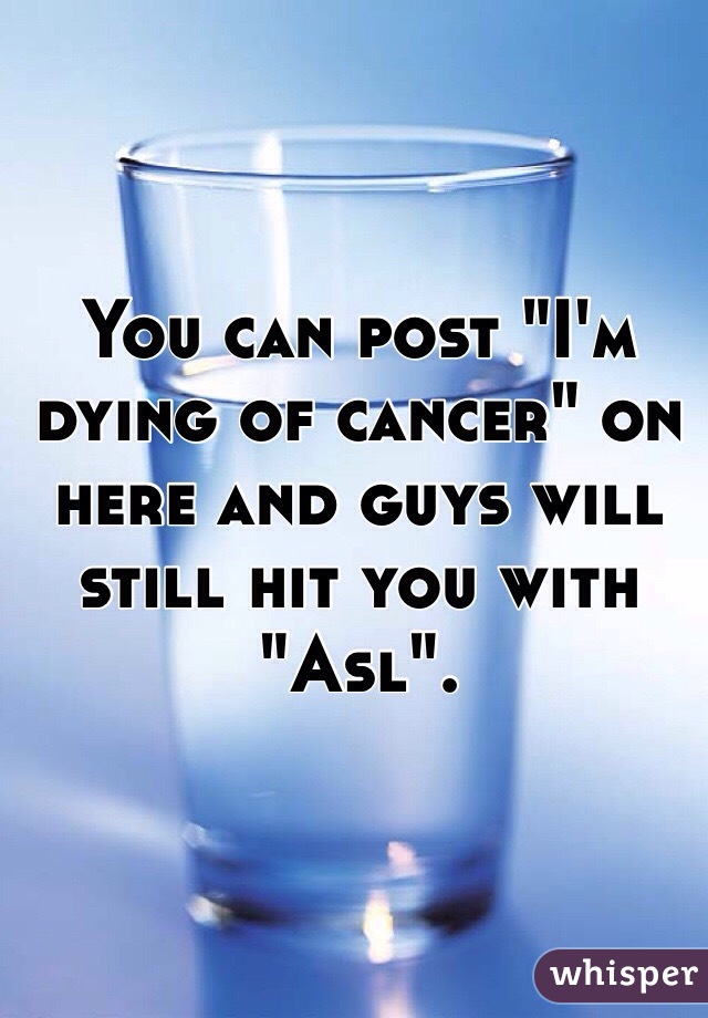 You can post "I'm dying of cancer" on here and guys will still hit you with "Asl". 