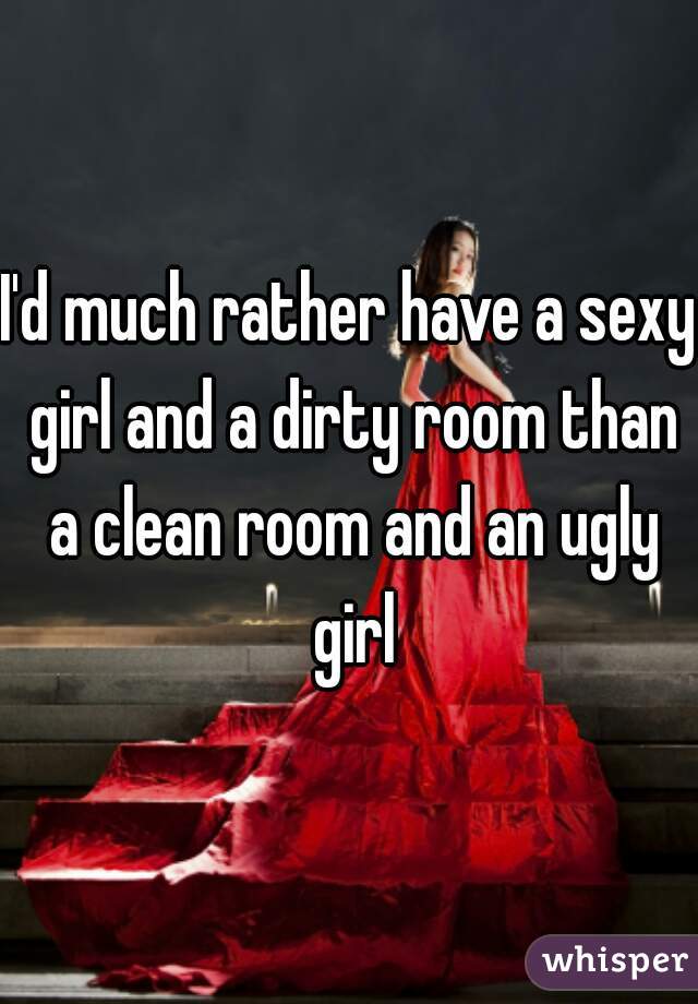 I'd much rather have a sexy girl and a dirty room than a clean room and an ugly girl