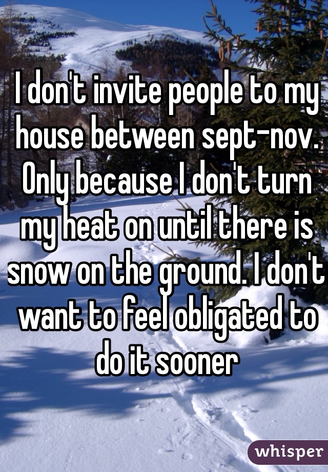 I don't invite people to my house between sept-nov. Only because I don't turn my heat on until there is snow on the ground. I don't want to feel obligated to do it sooner 