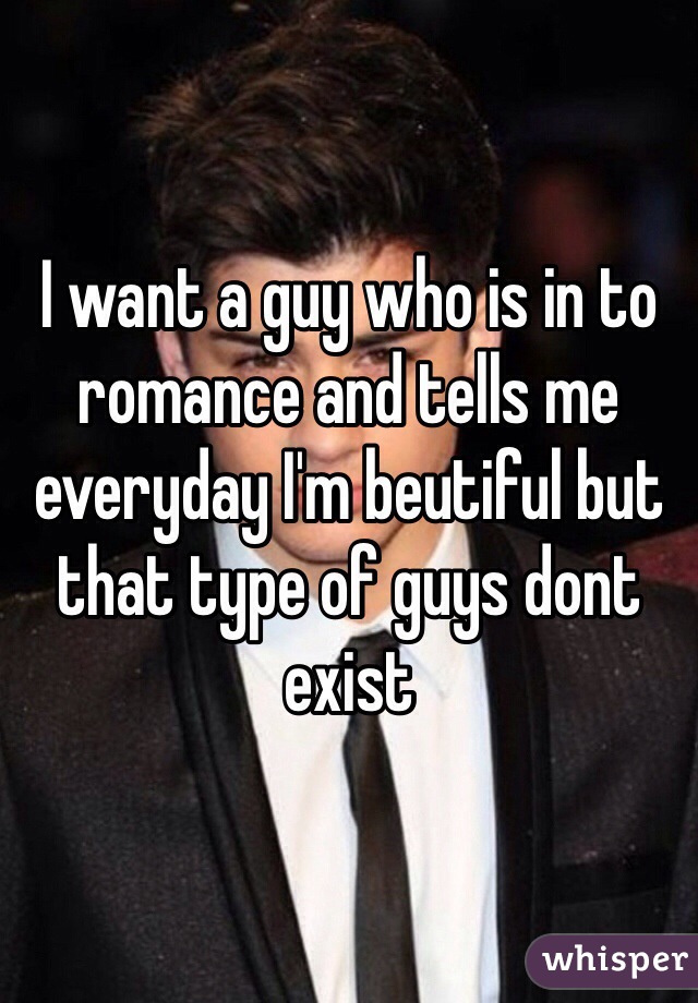 I want a guy who is in to romance and tells me everyday I'm beutiful but that type of guys dont exist