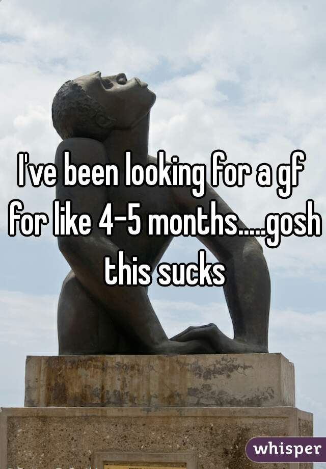 I've been looking for a gf for like 4-5 months.....gosh this sucks