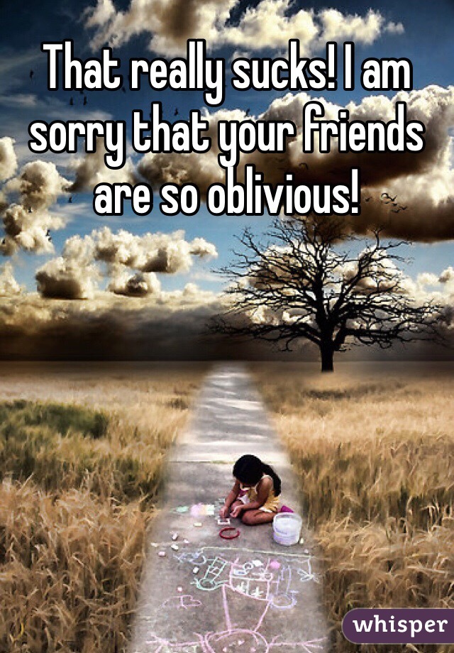 That really sucks! I am sorry that your friends are so oblivious!
