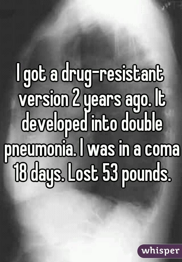 I got a drug-resistant version 2 years ago. It developed into double pneumonia. I was in a coma 18 days. Lost 53 pounds.