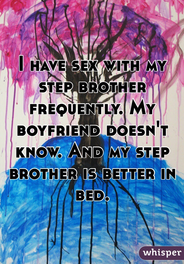 I have sex with my step brother frequently. My boyfriend doesn't know. And my step brother is better in bed. 