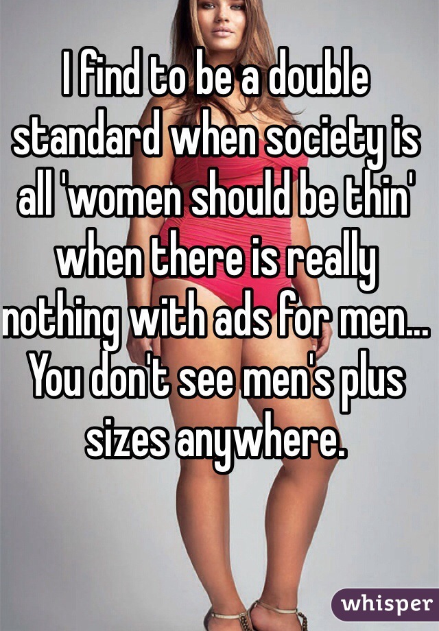 I find to be a double standard when society is all 'women should be thin' when there is really nothing with ads for men... You don't see men's plus sizes anywhere.
