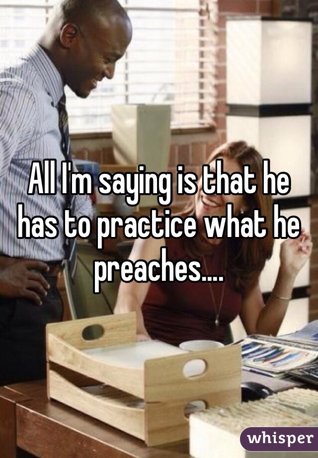 All I'm saying is that he has to practice what he preaches....
