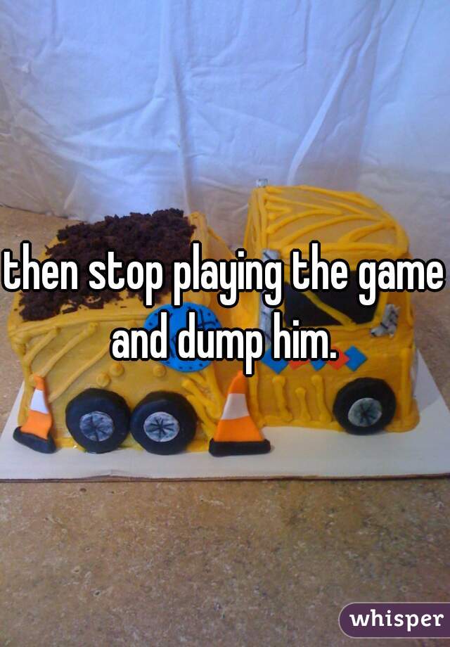 then stop playing the game and dump him. 