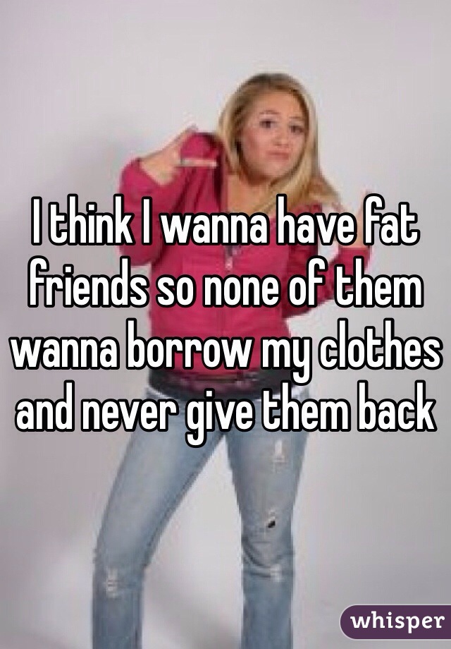 I think I wanna have fat friends so none of them wanna borrow my clothes and never give them back 