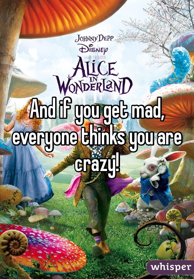 And if you get mad, everyone thinks you are crazy!