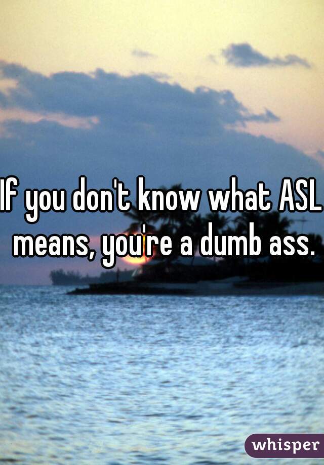 If you don't know what ASL means, you're a dumb ass.