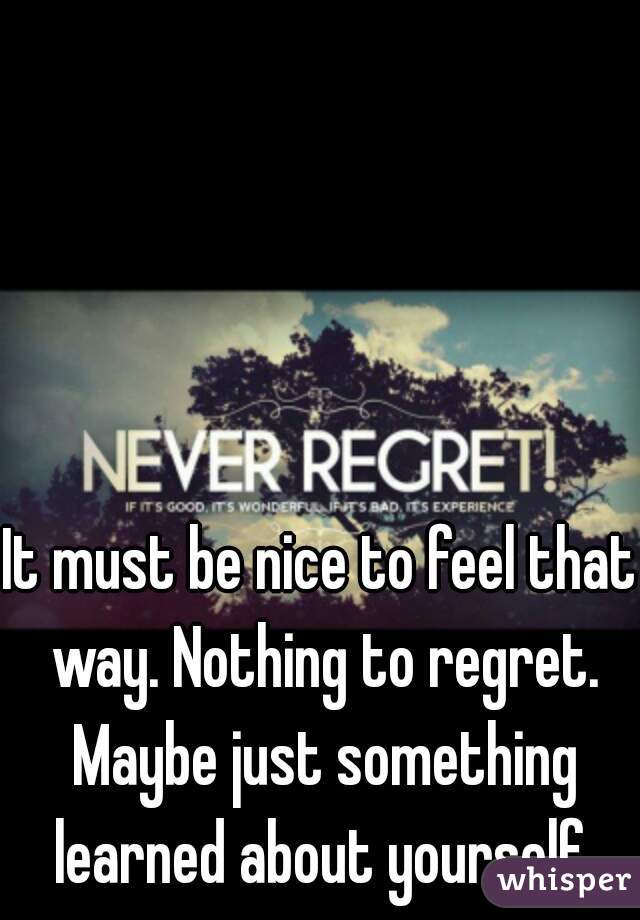 It must be nice to feel that way. Nothing to regret. Maybe just something learned about yourself.