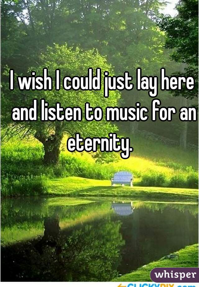 I wish I could just lay here and listen to music for an eternity.  