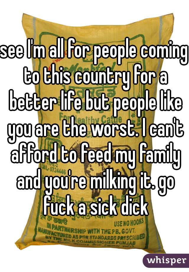 see I'm all for people coming to this country for a better life but people like you are the worst. I can't afford to feed my family and you're milking it. go fuck a sick dick