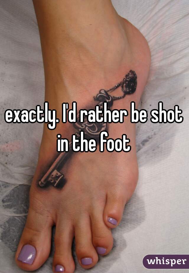 exactly. I'd rather be shot in the foot 