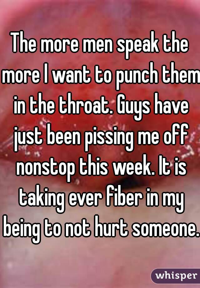 The more men speak the more I want to punch them in the throat. Guys have just been pissing me off nonstop this week. It is taking ever fiber in my being to not hurt someone.