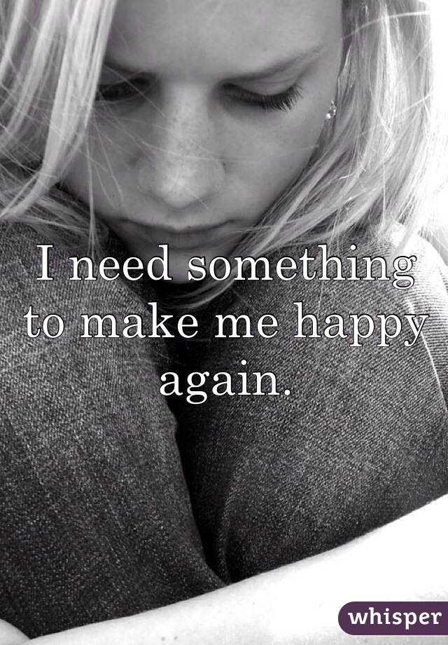 I need something to make me happy again. 