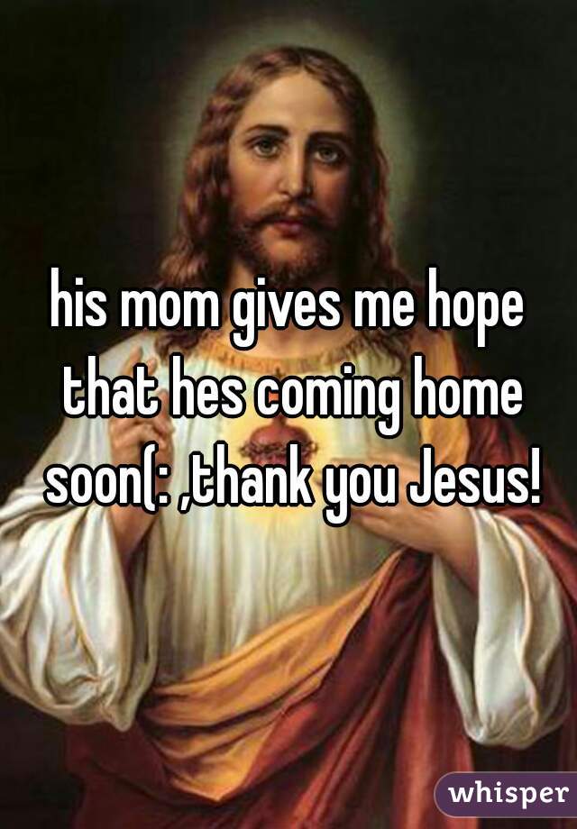 his mom gives me hope that hes coming home soon(: ,thank you Jesus!