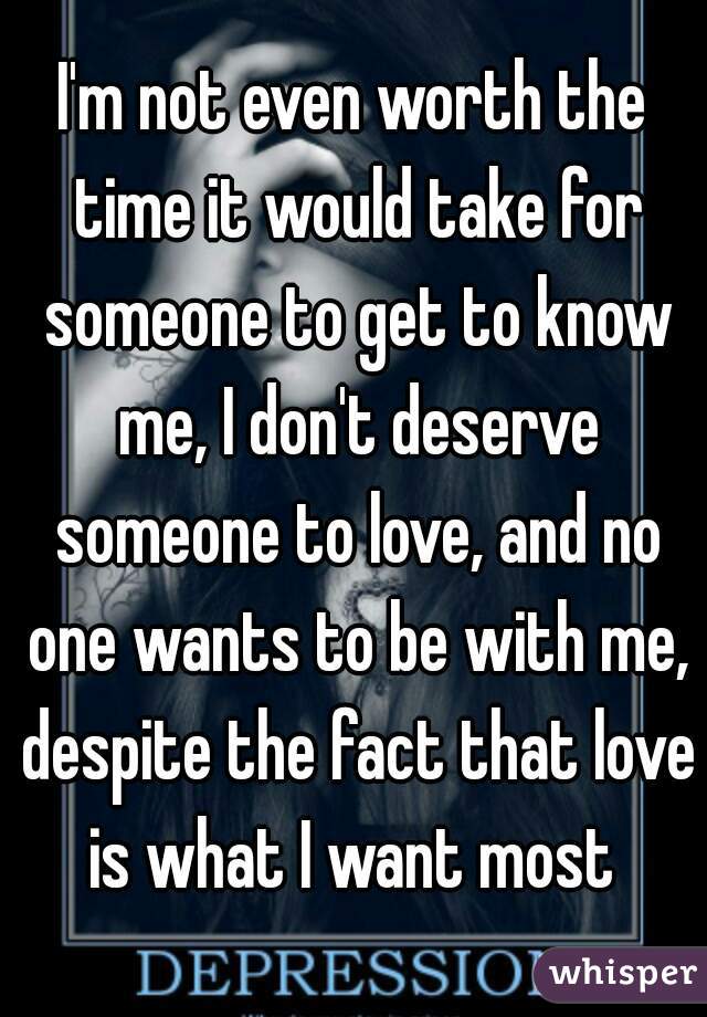 I'm not even worth the time it would take for someone to get to know me, I don't deserve someone to love, and no one wants to be with me, despite the fact that love is what I want most 