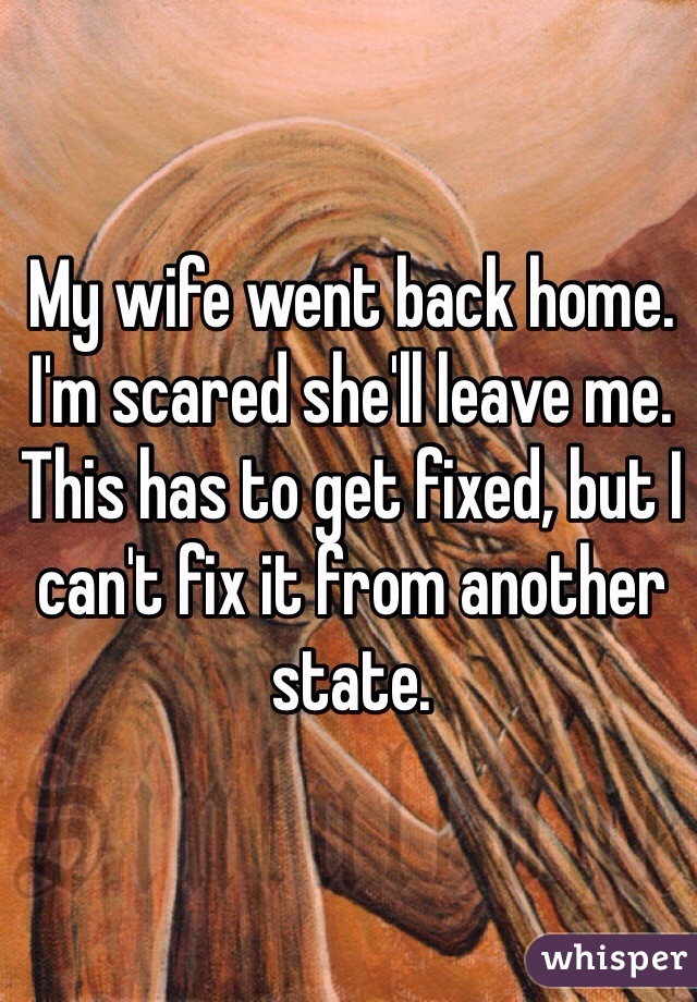 My wife went back home. I'm scared she'll leave me. This has to get fixed, but I can't fix it from another state. 