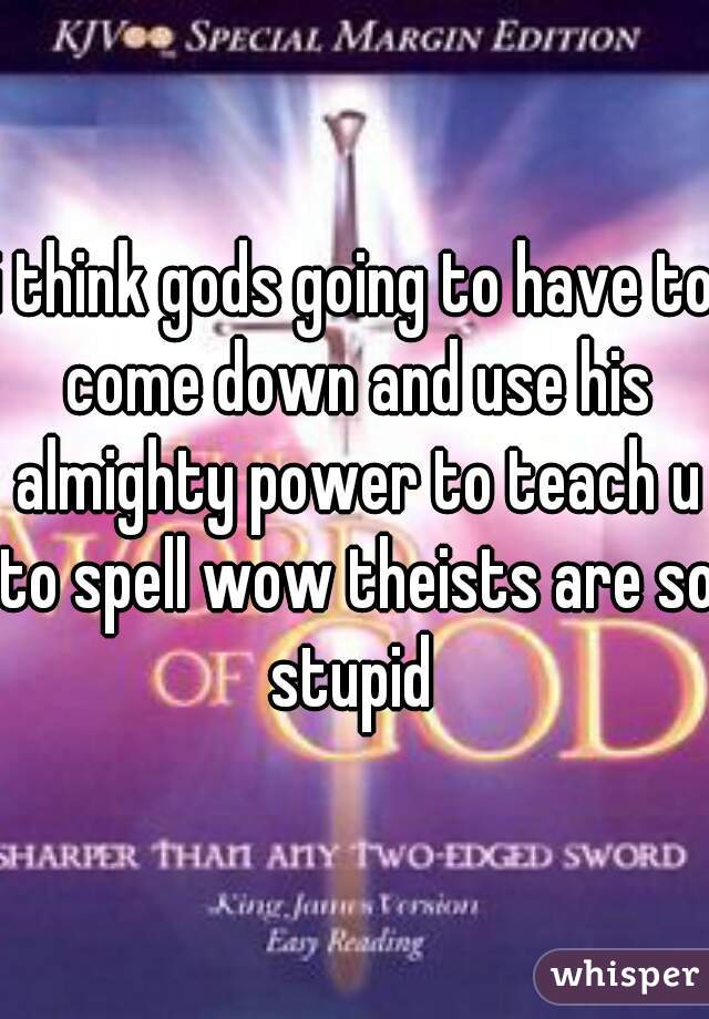 i think gods going to have to come down and use his almighty power to teach u to spell wow theists are so stupid 