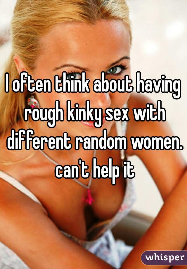 I often think about having rough kinky sex with different random women. can't help it