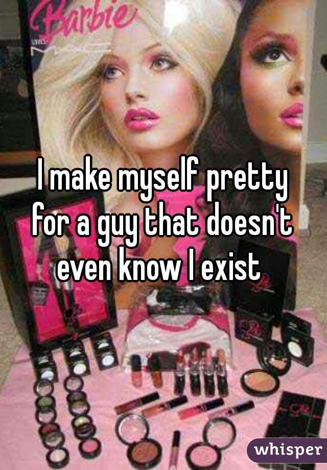 I make myself pretty
for a guy that doesn't
even know I exist 
