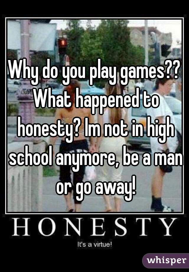 Why do you play games?? What happened to honesty? Im not in high school anymore, be a man or go away!