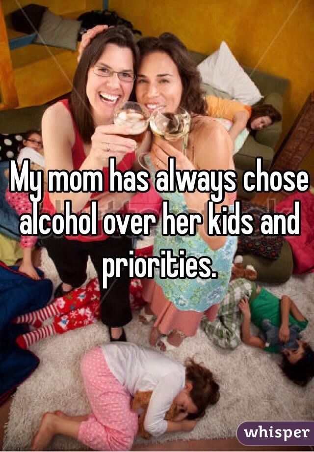 My mom has always chose alcohol over her kids and priorities. 