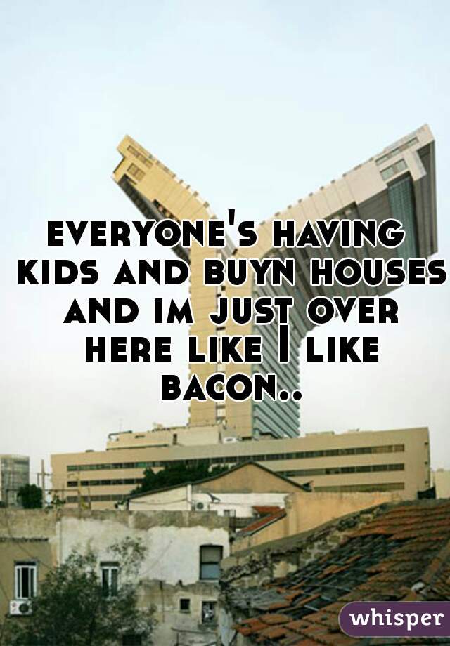 everyone's having kids and buyn houses and im just over here like I like bacon..