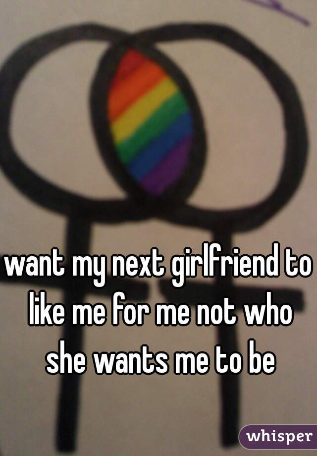 want my next girlfriend to like me for me not who she wants me to be