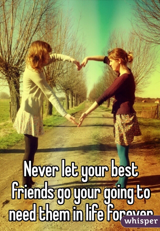 Never let your best friends go your going to need them in life forever 