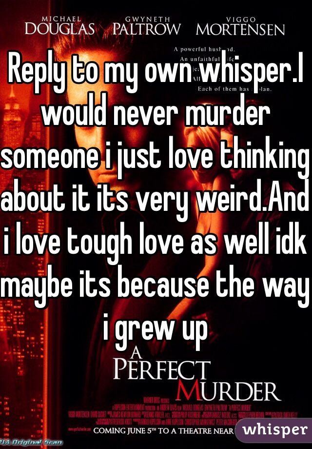 Reply to my own whisper.I would never murder someone i just love thinking about it its very weird.And i love tough love as well idk maybe its because the way i grew up