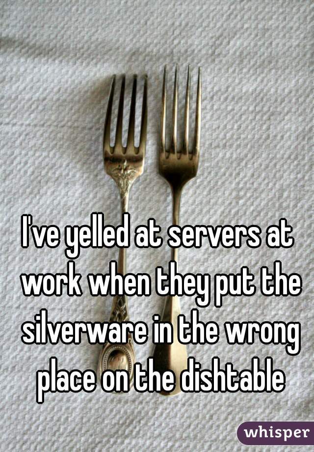 I've yelled at servers at work when they put the silverware in the wrong place on the dishtable