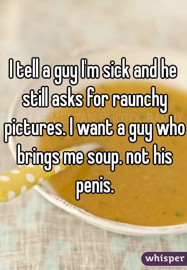 I tell a guy I'm sick and he still asks for raunchy pictures. I want a guy who brings me soup. not his penis.