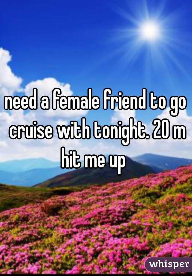 need a female friend to go cruise with tonight. 20 m hit me up  