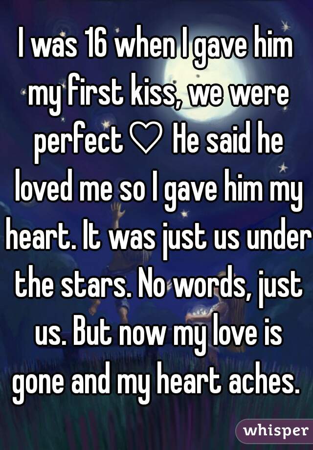 I was 16 when I gave him my first kiss, we were perfect♡ He said he loved me so I gave him my heart. It was just us under the stars. No words, just us. But now my love is gone and my heart aches. 