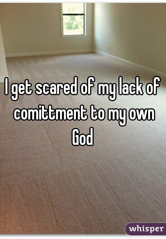 I get scared of my lack of comittment to my own God 