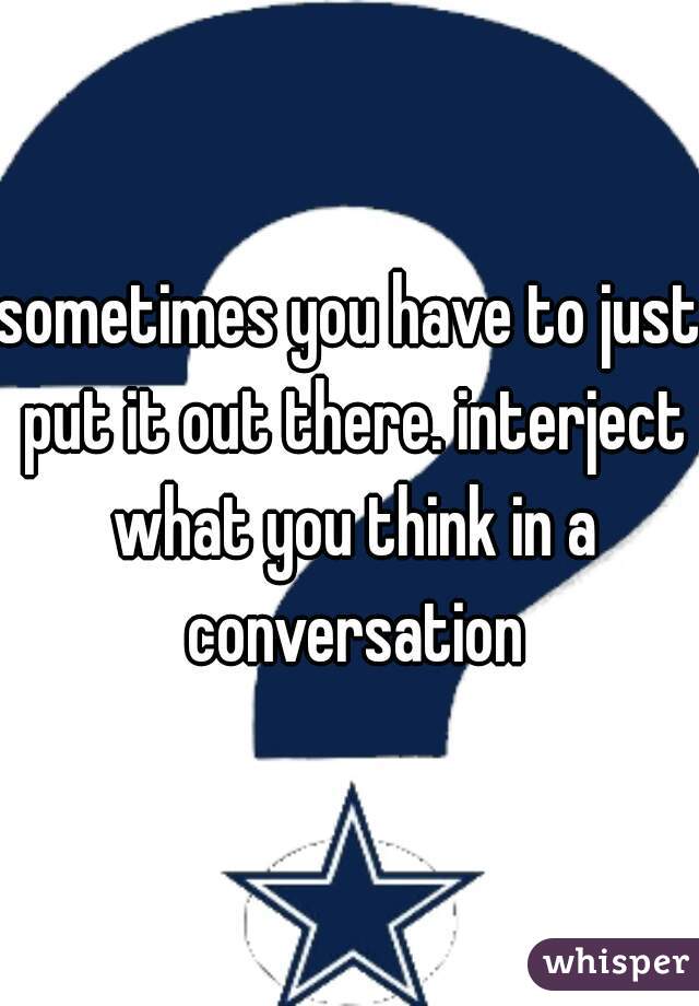 sometimes you have to just put it out there. interject what you think in a conversation