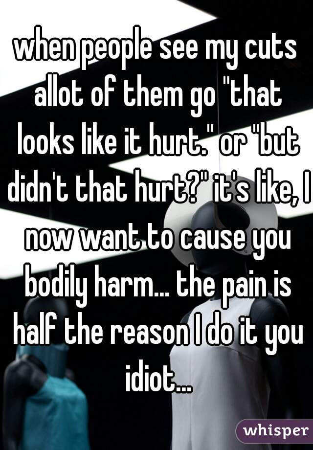 when people see my cuts allot of them go "that looks like it hurt." or "but didn't that hurt?" it's like, I now want to cause you bodily harm... the pain is half the reason I do it you idiot...