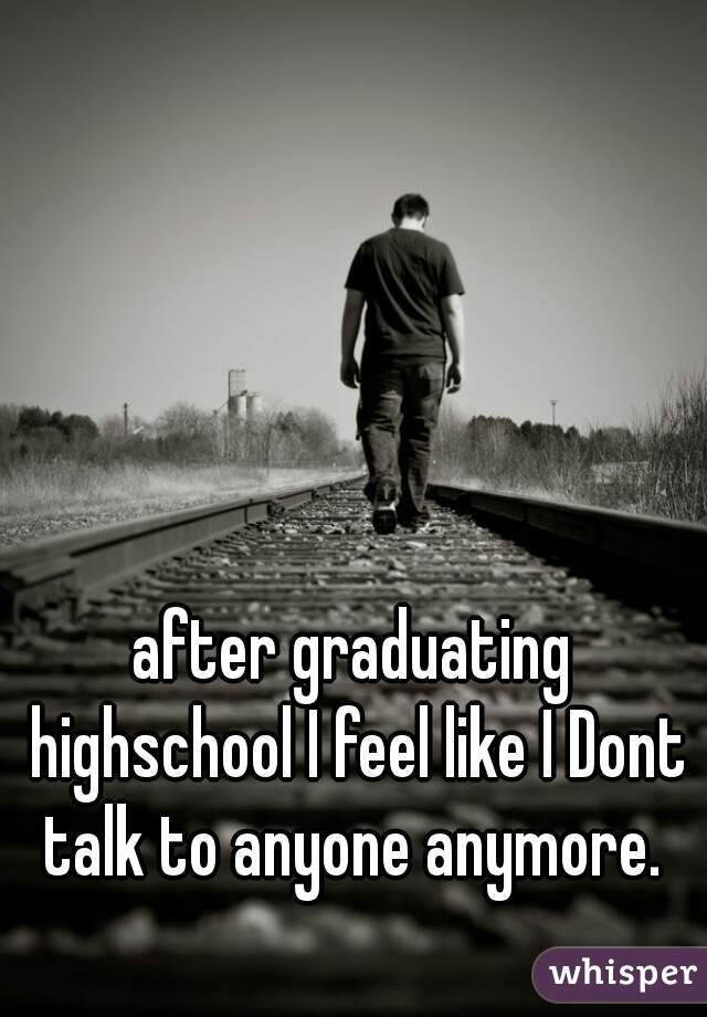 after graduating highschool I feel like I Dont talk to anyone anymore. 