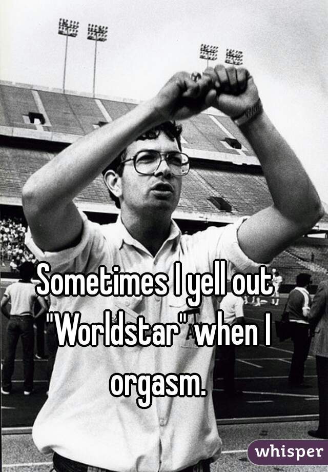 Sometimes I yell out "Worldstar" when I orgasm.