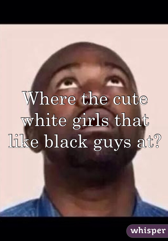 Where the cute white girls that like black guys at? 