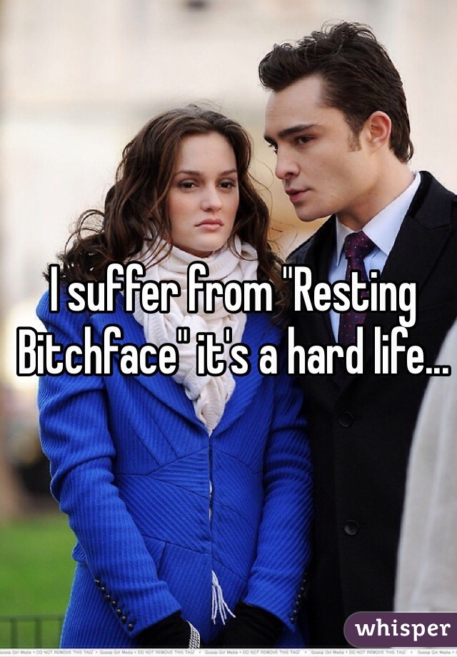 I suffer from "Resting Bitchface" it's a hard life...